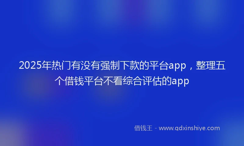 2025年热门有没有强制下款的平台app，整理五个借钱平台不看综合评估的app