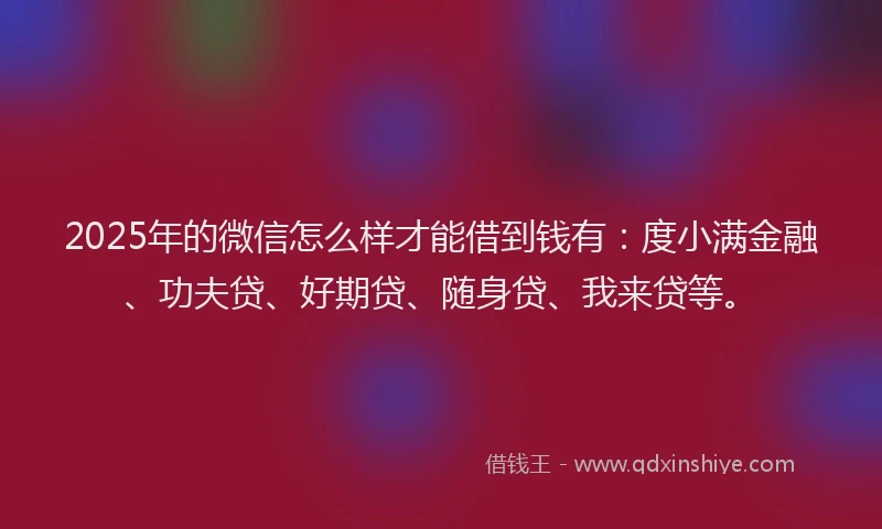 2025年的微信怎么样才能借到钱有：度小满金融、功夫贷、好期贷、随身贷、我来贷等。