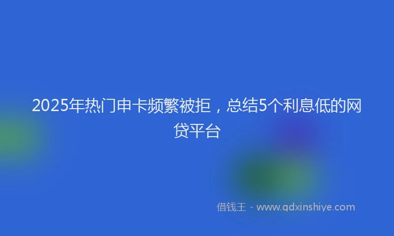 2025年热门申卡频繁被拒，总结5个利息低的网贷平台