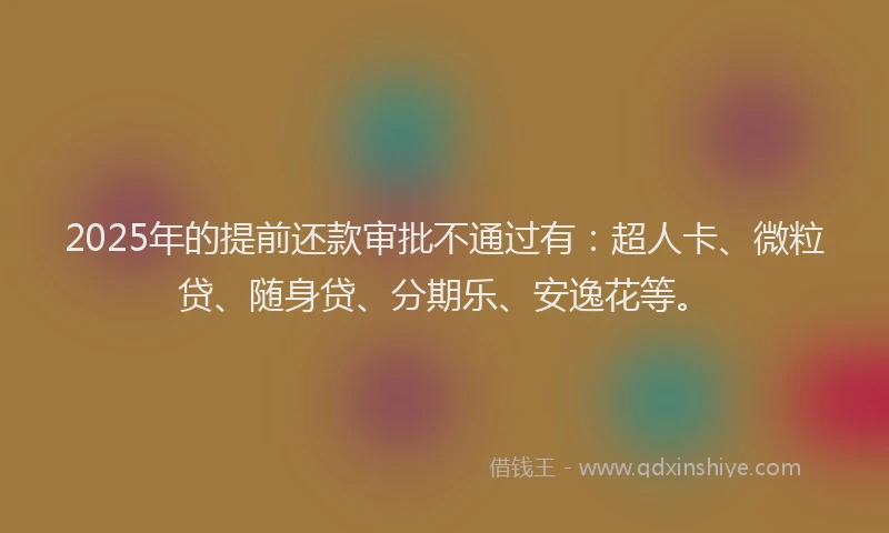 2025年的提前还款审批不通过有：超人卡、微粒贷、随身贷、分期乐、安逸花等。