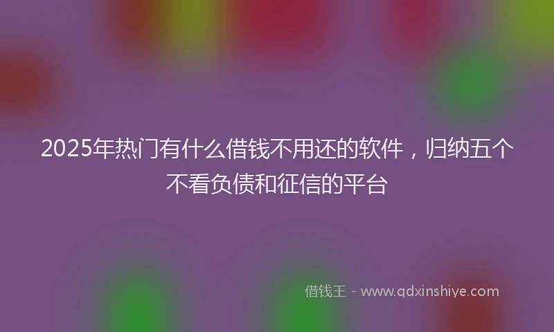 2025年热门有什么借钱不用还的软件，归纳五个不看负债和征信的平台