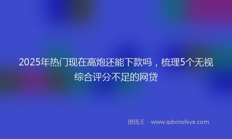 2025年热门现在高炮还能下款吗，梳理5个无视综合评分不足的网贷