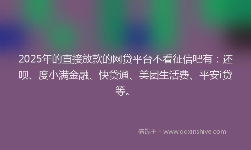 2025年的直接放款的网贷平台不看征信吧有：还呗、度小满金融、快贷通、美团生活费、平安i贷等。
