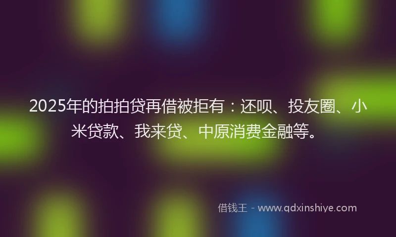2025年的拍拍贷再借被拒有：还呗、投友圈、小米贷款、我来贷、中原消费金融等。