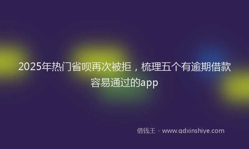2025年热门省呗再次被拒，梳理五个有逾期借款容易通过的app