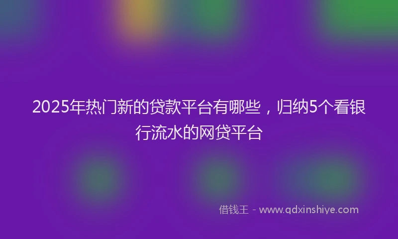 2025年热门新的贷款平台有哪些，归纳5个看银行流水的网贷平台