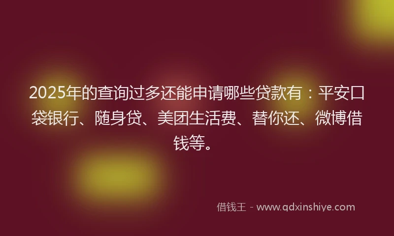 2025年的查询过多还能申请哪些贷款有：平安口袋银行、随身贷、美团生活费、替你还、微博借钱等。
