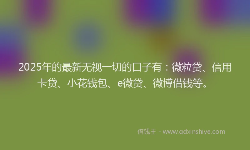 2025年的最新无视一切的口子有：微粒贷、信用卡贷、小花钱包、e微贷、微博借钱等。