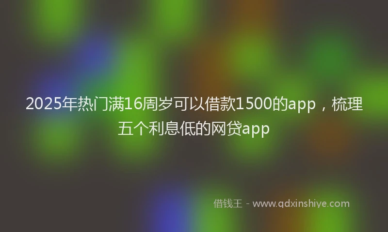 2025年热门满16周岁可以借款1500的app，梳理五个利息低的网贷app