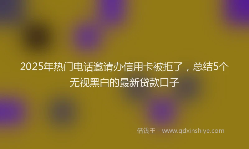 2025年热门电话邀请办信用卡被拒了，总结5个无视黑白的最新贷款口子