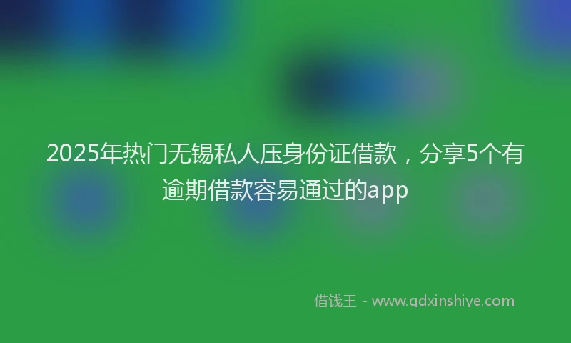 2025年热门无锡私人压身份证借款，分享5个有逾期借款容易通过的app