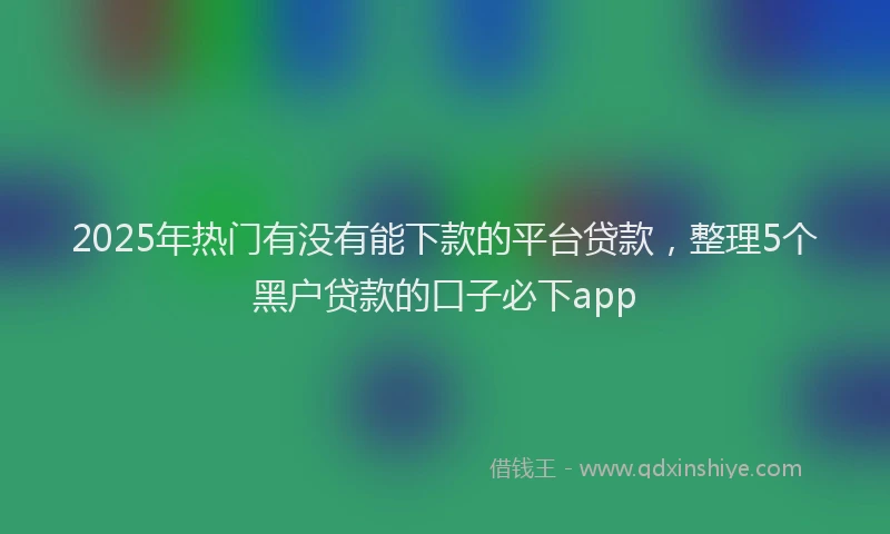 2025年热门有没有能下款的平台贷款，整理5个黑户贷款的口子必下app