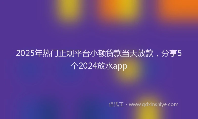 2025年热门正规平台小额贷款当天放款，分享5个2024放水app