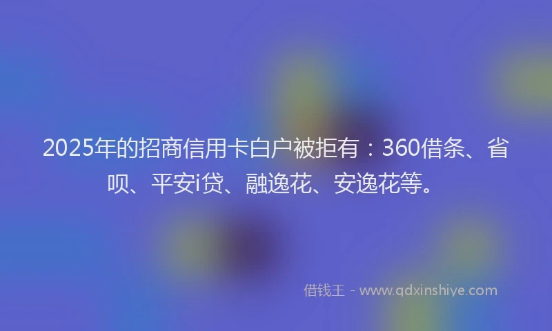 2025年的招商信用卡白户被拒有：360借条、省呗、平安i贷、融逸花、安逸花等。