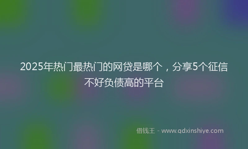 2025年热门最热门的网贷是哪个，分享5个征信不好负债高的平台
