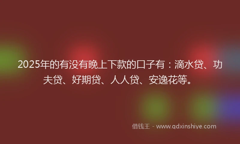 2025年的有没有晚上下款的口子有：滴水贷、功夫贷、好期贷、人人贷、安逸花等。