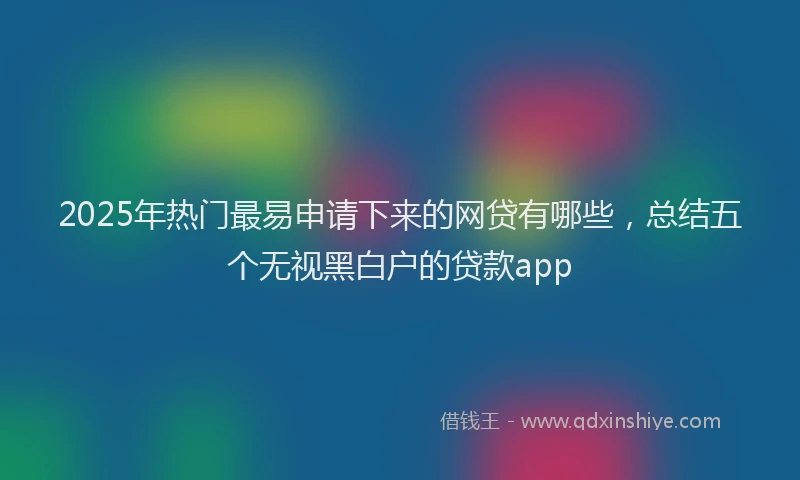 2025年热门最易申请下来的网贷有哪些，总结五个无视黑白户的贷款app