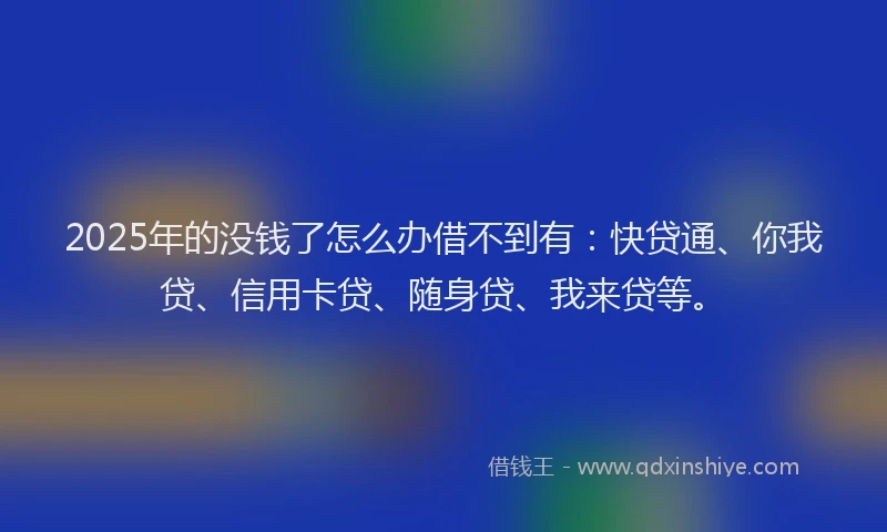 2025年的没钱了怎么办借不到有：快贷通、你我贷、信用卡贷、随身贷、我来贷等。