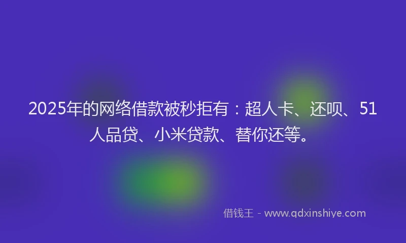 2025年的网络借款被秒拒有：超人卡、还呗、51人品贷、小米贷款、替你还等。