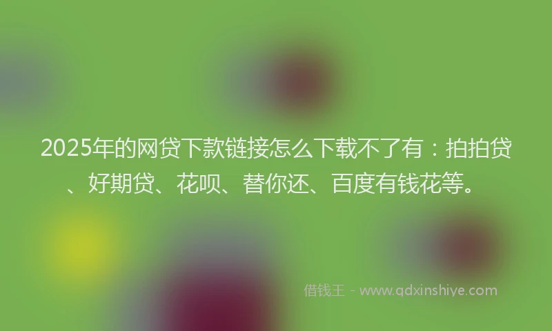 2025年的网贷下款链接怎么下载不了有：拍拍贷、好期贷、花呗、替你还、百度有钱花等。
