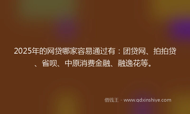 2025年的网贷哪家容易通过有：团贷网、拍拍贷、省呗、中原消费金融、融逸花等。