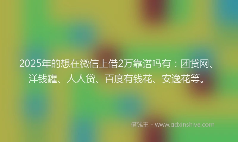 2025年的想在微信上借2万靠谱吗有：团贷网、洋钱罐、人人贷、百度有钱花、安逸花等。