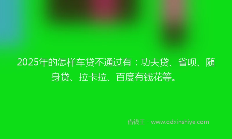 2025年的怎样车贷不通过有：功夫贷、省呗、随身贷、拉卡拉、百度有钱花等。