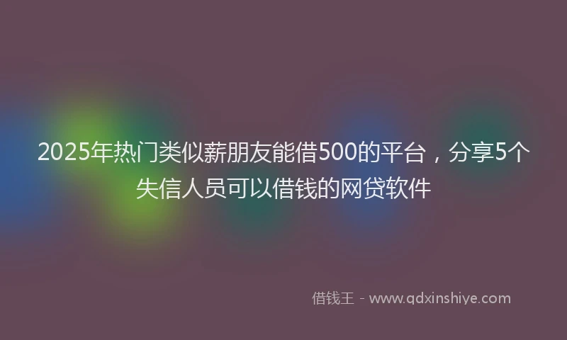 2025年热门类似薪朋友能借500的平台，分享5个失信人员可以借钱的网贷软件