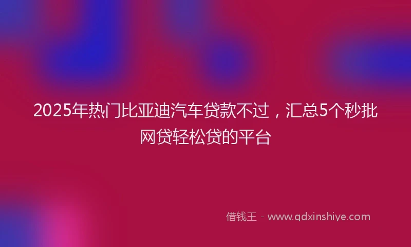 2025年热门比亚迪汽车贷款不过，汇总5个秒批网贷轻松贷的平台