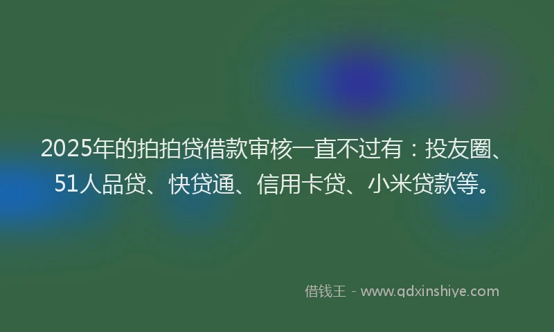 2025年的拍拍贷借款审核一直不过有：投友圈、51人品贷、快贷通、信用卡贷、小米贷款等。