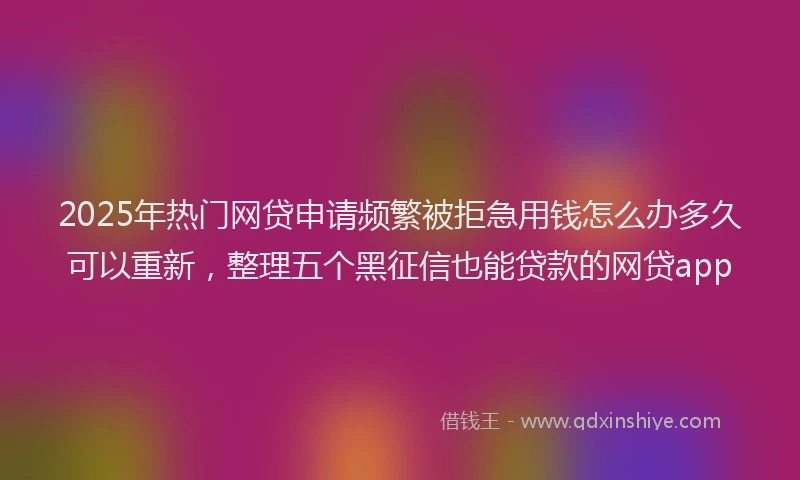 2025年热门网贷申请频繁被拒急用钱怎么办多久可以重新，整理五个黑征信也能贷款的网贷app