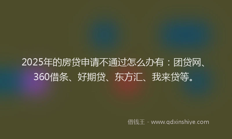 2025年的房贷申请不通过怎么办有：团贷网、360借条、好期贷、东方汇、我来贷等。