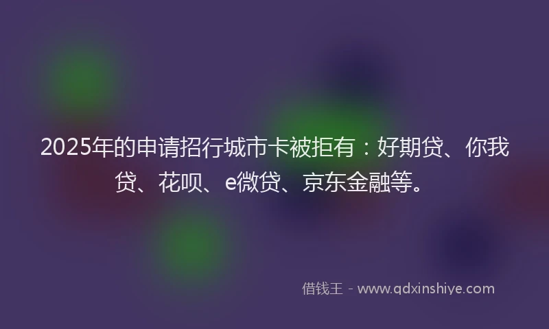 2025年的申请招行城市卡被拒有：好期贷、你我贷、花呗、e微贷、京东金融等。