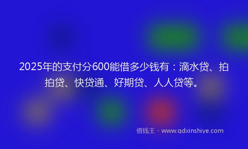 2025年的支付分600能借多少钱有：滴水贷、拍拍贷、快贷通、好期贷、人人贷等。