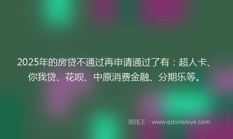 2025年的房贷不通过再申请通过了有：超人卡、你我贷、花呗、中原消费金融、分期乐等。