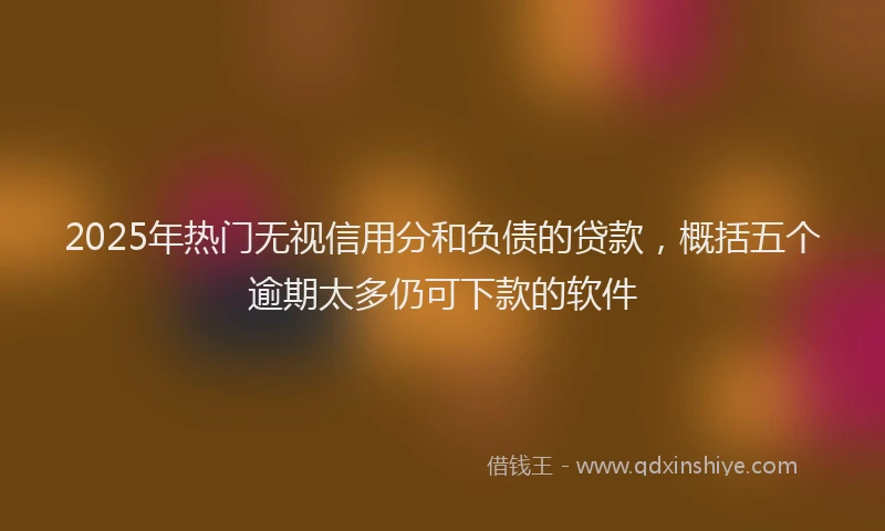 2025年热门无视信用分和负债的贷款，概括五个逾期太多仍可下款的软件