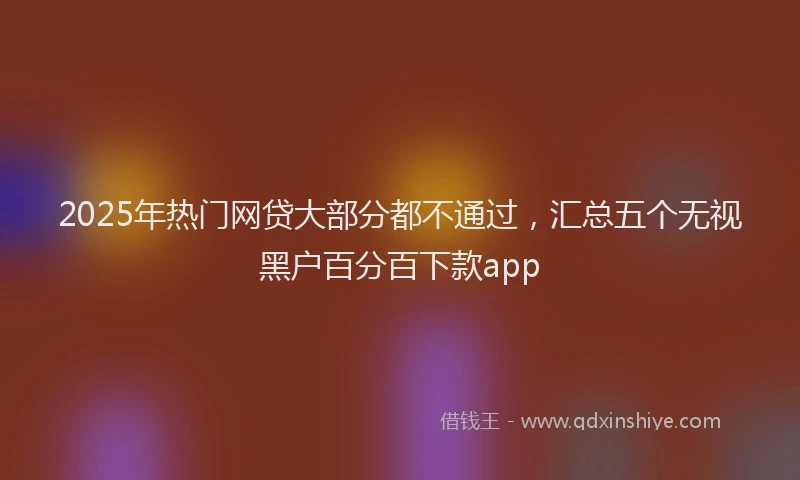 2025年热门网贷大部分都不通过，汇总五个无视黑户百分百下款app