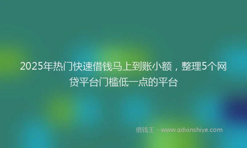 2025年热门快速借钱马上到账小额，整理5个网贷平台门槛低一点的平台