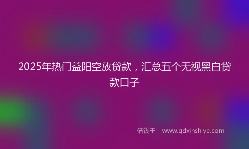 2025年热门益阳空放贷款，汇总五个无视黑白贷款口子