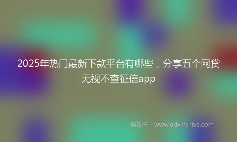 2025年热门最新下款平台有哪些，分享五个网贷无视不查征信app