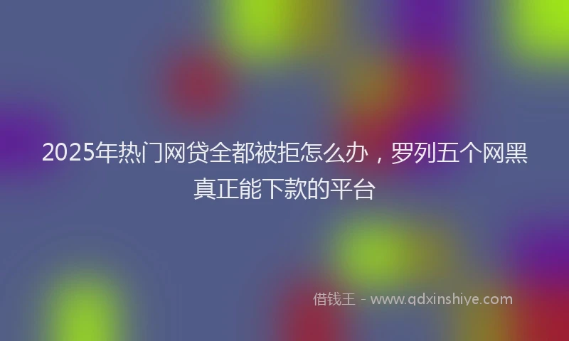2025年热门网贷全都被拒怎么办，罗列五个网黑真正能下款的平台