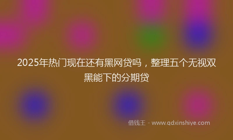 2025年热门现在还有黑网贷吗，整理五个无视双黑能下的分期贷