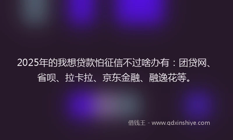 2025年的我想贷款怕征信不过啥办有：团贷网、省呗、拉卡拉、京东金融、融逸花等。