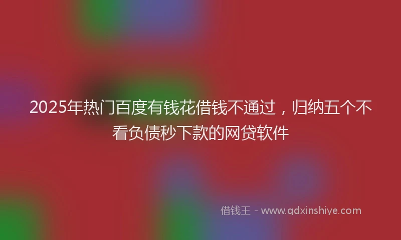 2025年热门百度有钱花借钱不通过，归纳五个不看负债秒下款的网贷软件