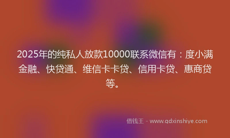 2025年的纯私人放款10000联系微信有：度小满金融、快贷通、维信卡卡贷、信用卡贷、惠商贷等。