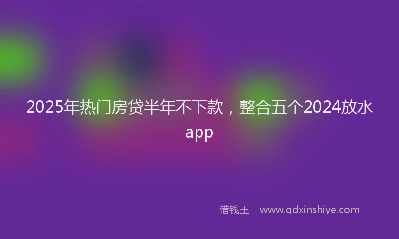 2025年热门房贷半年不下款，整合五个2024放水app