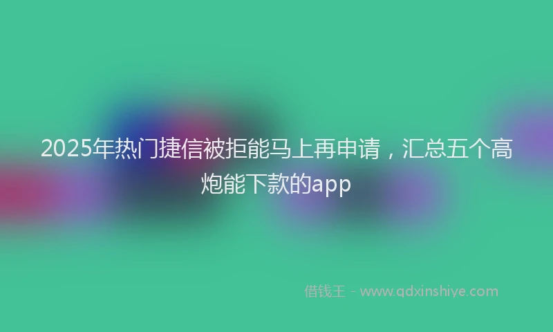2025年热门捷信被拒能马上再申请，汇总五个高炮能下款的app