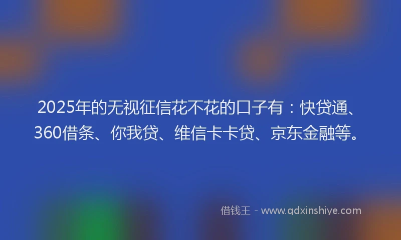 2025年的无视征信花不花的口子有：快贷通、360借条、你我贷、维信卡卡贷、京东金融等。