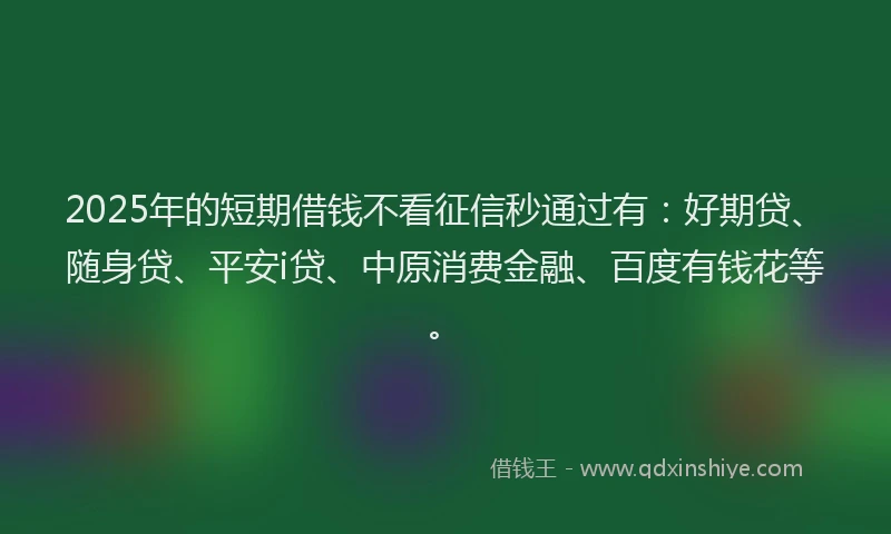 2025年的短期借钱不看征信秒通过有：好期贷、随身贷、平安i贷、中原消费金融、百度有钱花等。