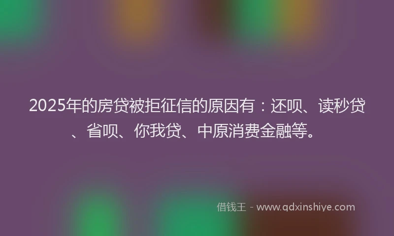 2025年的房贷被拒征信的原因有：还呗、读秒贷、省呗、你我贷、中原消费金融等。